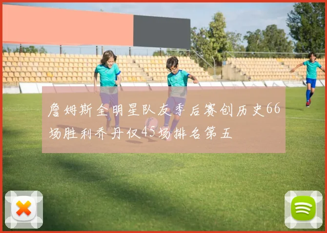 詹姆斯全明星队友季后赛创历史66场胜利乔丹仅45场排名第五
