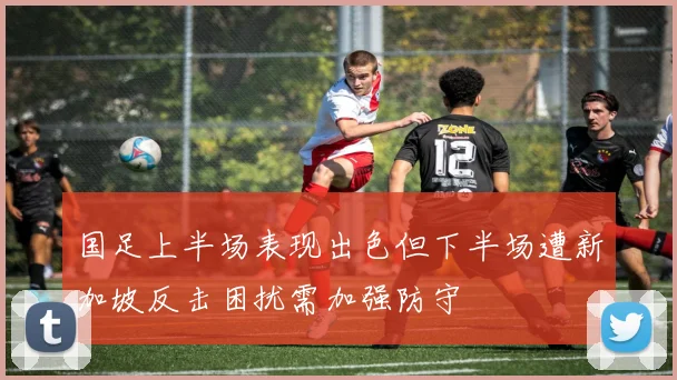 国足上半场表现出色但下半场遭新加坡反击困扰需加强防守