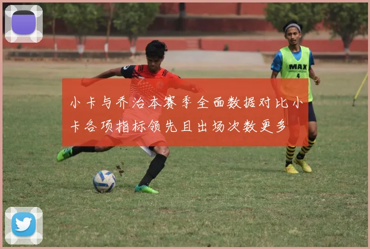 小卡与乔治本赛季全面数据对比小卡各项指标领先且出场次数更多