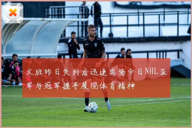 文班昨日失利后迅速离场今日NHL亚军与冠军握手展现体育精神