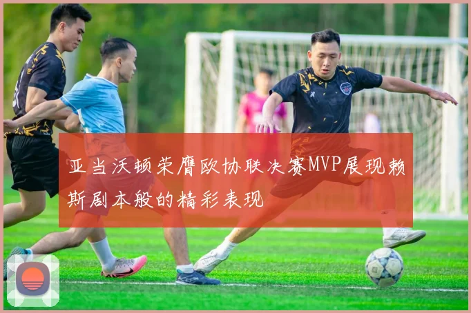 亚当沃顿荣膺欧协联决赛MVP展现赖斯剧本般的精彩表现