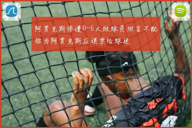阿贾克斯惨遭0-6大败球员坦言不配称为阿贾克斯应退票给球迷