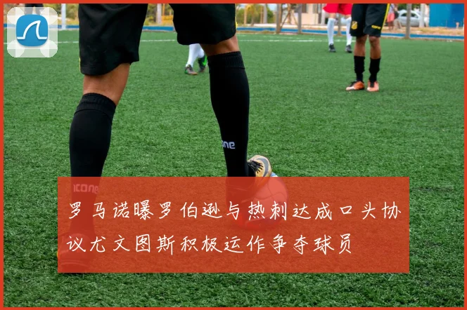 罗马诺曝罗伯逊与热刺达成口头协议尤文图斯积极运作争夺球员