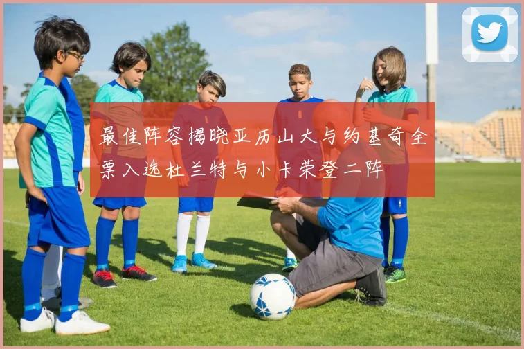 最佳阵容揭晓亚历山大与约基奇全票入选杜兰特与小卡荣登二阵