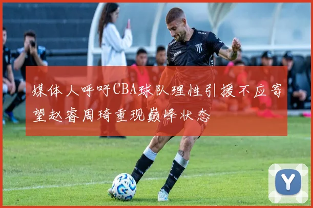 媒体人呼吁CBA球队理性引援不应寄望赵睿周琦重现巅峰状态