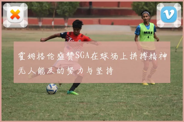 霍姆格伦盛赞SGA在球场上拼搏精神无人能及的努力与坚持